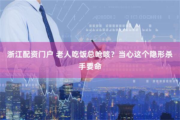 浙江配资门户 老人吃饭总呛咳？当心这个隐形杀手要命