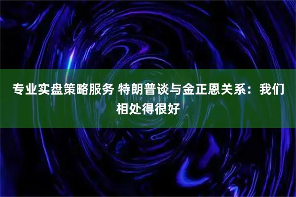 专业实盘策略服务 特朗普谈与金正恩关系：我们相处得很好