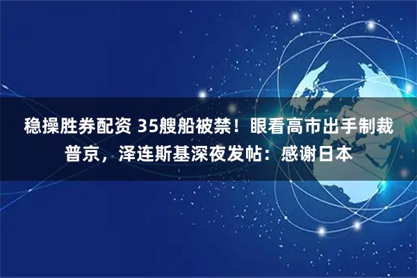 稳操胜券配资 35艘船被禁！眼看高市出手制裁普京，泽连斯基深夜发帖：感谢日本